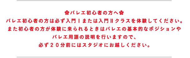 バレエ初心者の方へ バレエ初心者の方は必ず入門Ⅰまたは入門Ⅱクラスを体験してください。また初心者の方が体験に来られるときはバレエの基本的なポジションやバレエ用語の説明を行いますので、必ず２０分前にはスタジオにお越しください。